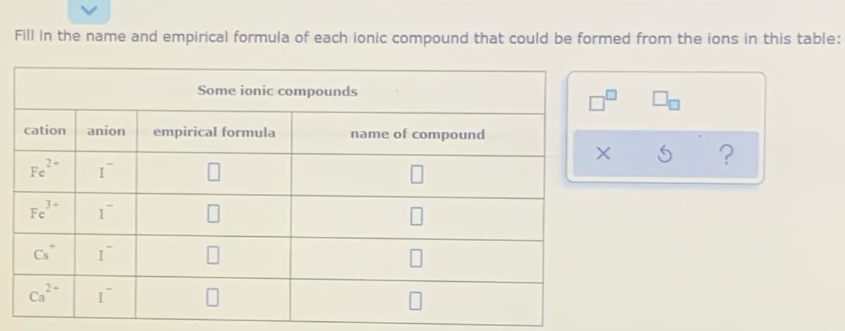 Fill in the name and empirical formula of each ionic compound that could be formed from the ions in this table:
Some ionic compounds
cation
anion
empirical formula
name of compound
2+
Fe
3+
Fe
Cs
I
