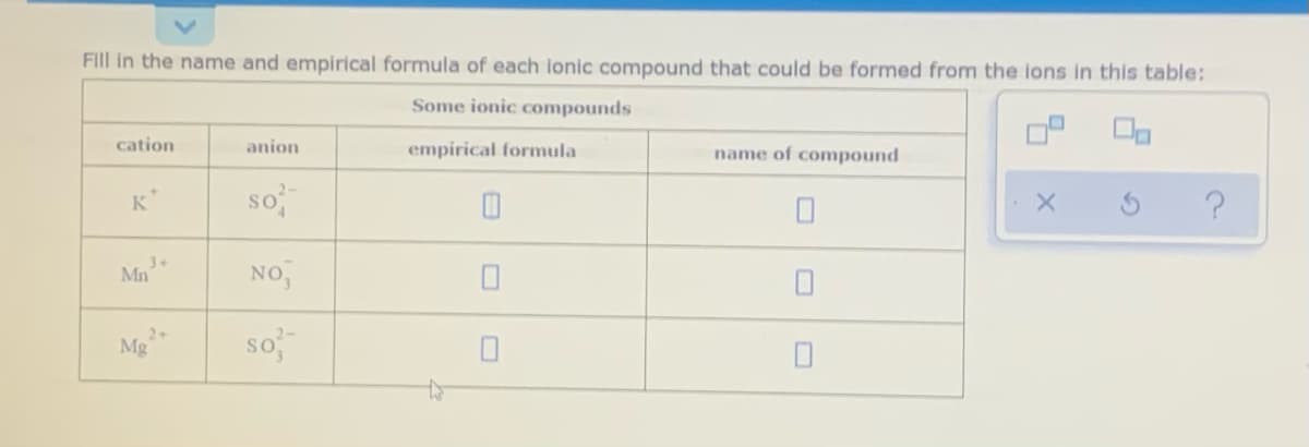 Fill in the name and empirical formula of each lonic compound that could be formed from the lons in this table:
Some ionic compounds
cation
anion
empirical formula
name of compound
so
K*
Mn
NO,
Mg
so
