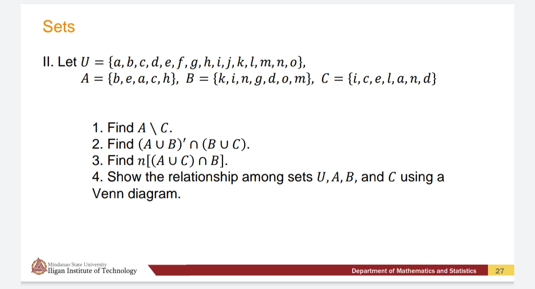 Sets
II. Let U = {a, b,c, d, e, f, g, h, i, j, k,l, m, n, o},
А 3D {b, e, a, с, h}, в %—
%3D
{k, i,n, g, d, o, m}, C = {i,c, e, l, a, n, d}
1. Find A \ C.
2. Find (A U B)' n (B U C).
3. Find n[(A U C) n B].
4. Show the relationship among sets U, A, B, and C using a
Venn diagram.
Mindanao State University
ligan Institute of Technology
Department of Mathematics and Statistics
27
