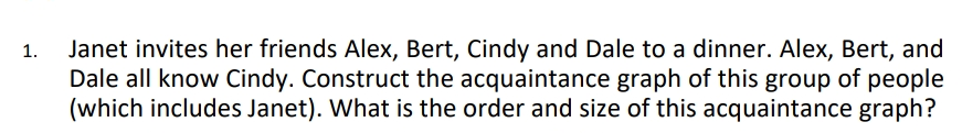 Janet invites her friends Alex, Bert, Cindy and Dale to a dinner. Alex, Bert, and
Dale all know Cindy. Construct the acquaintance graph of this group of people
(which includes Janet). What is the order and size of this acquaintance graph?
1.
