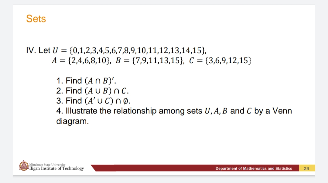 Sets
IV. Let U =
{0,1,2,3,4,5,6,7,8,9,10,11,12,13,14,15},
A = {2,4,6,8,10}, B = {7,9,11,13,15}, C = {3,6,9,12,15}
1. Find (An B)'.
2. Find (A U B)nC.
3. Find (A' U C)nø.
4. Illustrate the relationship among sets U, A, B and C by a Venn
diagram.
Mindanao State University
ligan Institute of Technology
Department of Mathematics and Statistics
29
