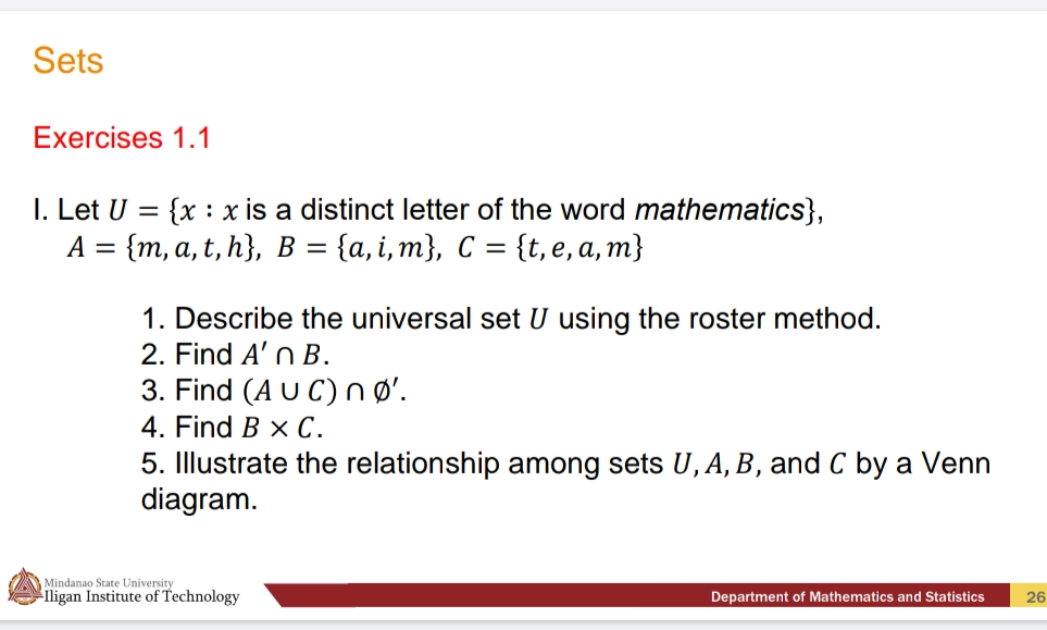 Sets
Exercises 1.1
I. Let U = {x : x is a distinct letter of the word mathematics},
А 3D (m, а, t, h}, в %3 (а, і, m}, С %3D {t, e, a, m}
1. Describe the universal set U using the roster method.
2. Find A' n B.
3. Find (A U C)nø'.
4. Find B x С.
5. Illustrate the relationship among sets U, A, B, and C by a Venn
diagram.
Mindanao State University
ligan Institute of Technology
Department of Mathematics and Statistics
26
