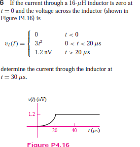 6 If the current through a 16-uH inductor is zero at
t = 0 and the voltage across the inductor (shown in
Figure P4.16) is
t< 0
0 <t< 20 us
t> 20 us
()la
1.2 nV
determine the current through the inductor at
t = 30 us.
) (nV)
1.2
20
40
t (us)
Figure P4.16
