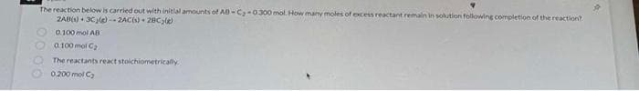 The reaction below is carried out with initial amounts of AB-C₂-0300 mol. How many moles of excess reactant remain in solution following completion of the reaction?
2AB(1) 3C₂(e)--2AC(s)
28C;(e)
0.100 mol AB
0.100 ml C₂
The reactants react stoichiometrically
0,200 mol C₂