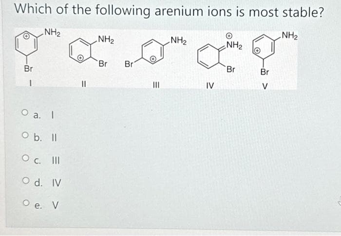 Which of the following arenium ions is most stable?
NH₂
NH₂
NH₂
NH₂
900.0
LO"
Br
Br
Br
1
O a.
I
O b.
ll
O c. III
O d. IV
O e. V
|||
IV
NH₂
Br
Br
V