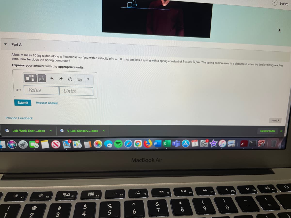 9 of 20
Part A
A box of mass 10 kg slides along a frictionless surface with a velocity of v = 8.0 m/s and hits a spring with a spring constant of k= 500 N/m. The spring compresses to a distance z when the box's velocity reaches
zero. How far does the spring compress?
Express your answer with the appropriate units.
Value
Units
Submit
Request Answer
Provide Feedback
Next >
Lab_Work Ener..docx
A V_Lab_Conserv.docx
Mostrar todos
8
MacBook Air
F12
FIO
FI
F8
吕口
O00 F4
F2
F3
F1
&
*
2$
%
7
8
9
1
2
3
4
5
6
