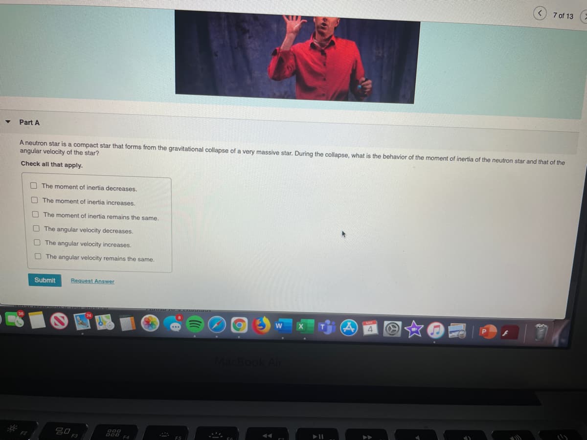 7 of 13
Part A
A neutron star is a compact star that forms from the gravitational collapse of a very massive star. During the collapse, what is the behavior of the moment of inertia of the neutron star and that of the
angular velocity of the star?
Check all that apply.
O The moment of inertia decreases.
O The moment of inertia increases.
O The moment of inertia remains the same.
O The angular velocity decreases.
O The angular velocity increases.
O The angular velocity remains the same.
Submit
Request Answer
4
AacBook Air
D00
D00
F4
