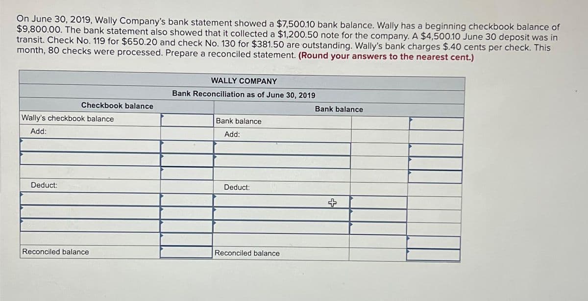 On June 30, 2019, Wally Company's bank statement showed a $7,500.10 bank balance. Wally has a beginning checkbook balance of
$9,800.00. The bank statement also showed that it collected a $1,200.50 note for the company. A $4,500.10 June 30 deposit was in
transit. Check No. 119 for $650.20 and check No. 130 for $381.50 are outstanding. Wally's bank charges $.40 cents per check. This
month, 80 checks were processed. Prepare a reconciled statement. (Round your answers to the nearest cent.)
Checkbook balance
Wally's checkbook balance
Add:
Deduct:
Reconciled balance
WALLY COMPANY
Bank Reconciliation as of June 30, 2019
Bank balance
Add:
Deduct:
Reconciled balance
Bank balance