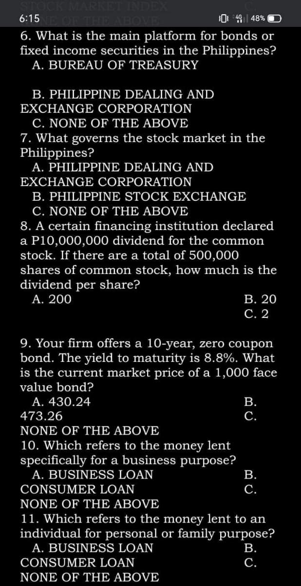 STOCK MARKET INDEX
6:15 OF THE ABOVE
0 49| 48% OO
6. What is the main platform for bonds or
fixed income securities in the Philippines?
A. BUREAU OF TREASURY
B. PHILIPPINE DEALING AND
EXCHANGE CORPORATION
C. NONE OF THE ABOVE
7. What governs the stock market in the
Philippines?
A. PHILIPPINE DEALING AND
EXCHANGE CORPORATION
B. PHILIPPINE STOCK EXCHANGE
C. NONE OF THE ABOVE
certain financing institution declared
a P10,000,000 dividend for the common
stock. If there are a total of 500,000
shares of common stock, how much is the
dividend per share?
8.
А. 200
В. 20
С. 2
9. Your firm offers a 10-year, zero coupon
bond. The yield to maturity is 8.8%. What
is the current market price of a 1,000 face
value bond?
A. 430.24
В.
473.26
С.
NONE OF THE ABOVE
10. Which refers to the money lent
specifically for a business purpose?
A. BUSINESS LOAN
В.
CONSUMER LOAN
С.
NONE OF THE ABOVE
11. Which refers to the money lent to an
individual for personal or family purpose?
A. BUSINESS LOAN
В.
CONSUMER LOAN
С.
NONE OF THE ABOVE
