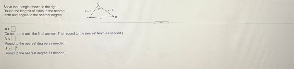 Solve the triangle shown to the right.
Round the lengths of sides to the nearest
tenth and angles to the nearest degree.
97
a = 6
b = 4
А
В
(Do not round until the final answer. Then round to the nearest tenth as needed.)
(Round to the nearest degree as needed.)
(Round to the nearest degree as needed.)

