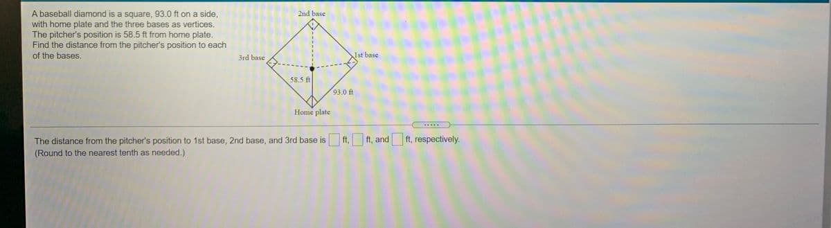 A baseball diamond is a square, 93.0 ft on a side,
with home plate and the three bases as vertices.
The pitcher's position is 58.5 ft from home plate.
Find the distance from the pitcher's position to each
2nd base
of the bases.
3rd base
1st base
58.5 ft
93.0 ft
Home plate
.....
The distance from the pitcher's position to 1st base, 2nd base, and 3rd base is
ft,
ft, and
ft, respectively.
(Round to the nearest tenth as needed.)
