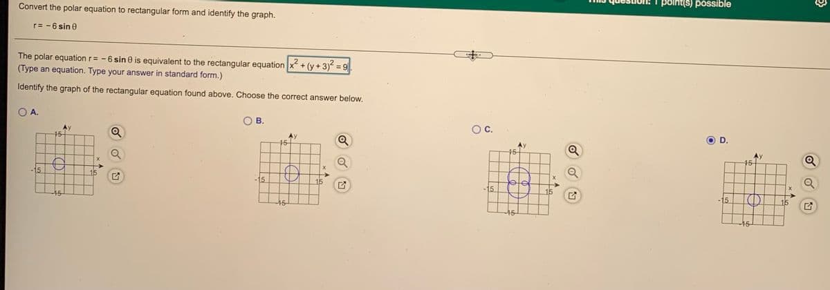 Convert the polar equation to rectangular form and identify the graph.
point(s) possible
r= - 6 sin e
The polar equation r= - 6 sin 0 is equivalent to the rectangular equation x+ (y + 3) = ||
(Type an equation. Type your answer in standard form.)
Identify the graph of the rectangular equation found above. Choose the correct answer below.
O A.
В.
C.
15-
Ay
15-
D.
y
15-
15
15
15
15
-15
15
15
15
-15
15
15
15
