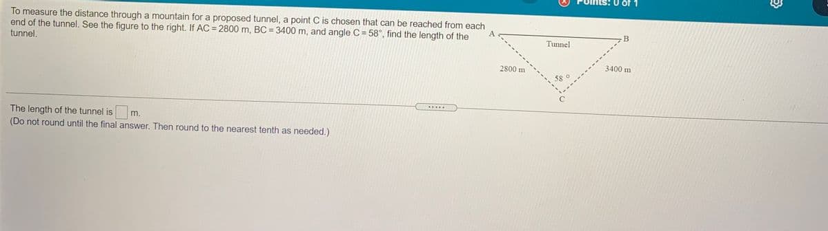 1
To measure the distance through a mountain for a proposed tunnel, a point C is chosen that can be reached from each
end of the tunnel. See the figure to the right. If AC = 2800 m, BC = 3400 m, and angle C = 58°, find the length of the
%3D
В
tunnel.
Tunnel
2800 m
3400 m
58
.....
The length of the tunnel is
(Do not round until the final answer. Then round to the nearest tenth as needed.)
m.
