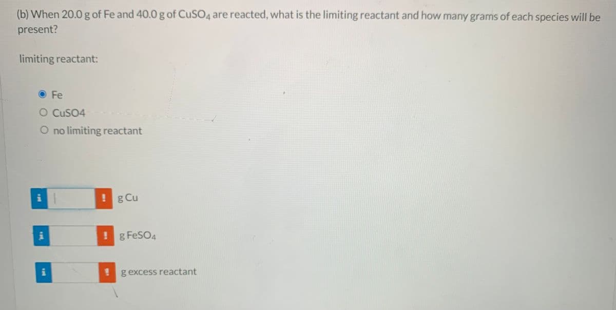 (b) When 20.0 g of Fe and 40.0 g of CUSO4 are reacted, what is the limiting reactant and how many grams of each species will be
present?
limiting reactant:
O Fe
O CUSO4
O no limiting reactant
i
! g Cu
!g FeSO4
i
!g excess reactant
