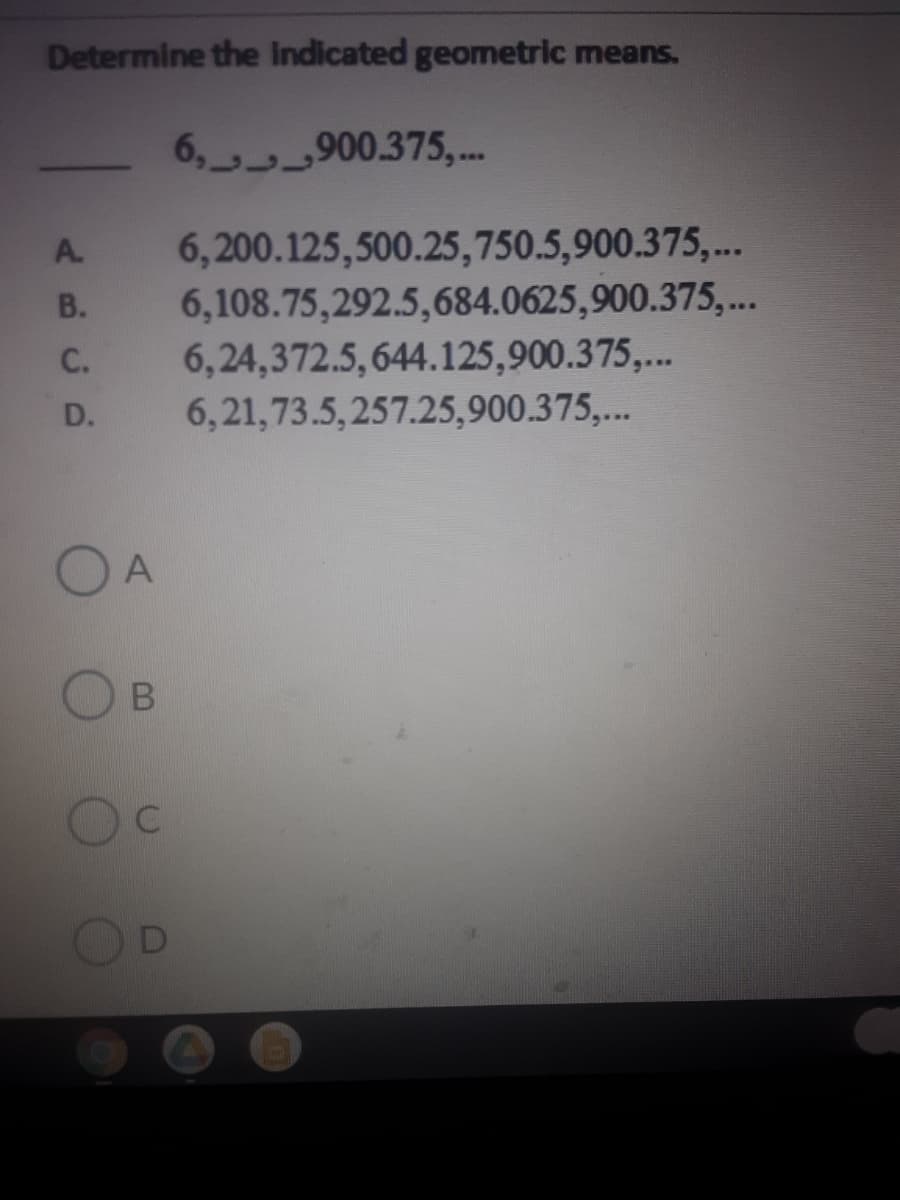 Determine the Indicated geometric means.
6, 900.375,.
6,200.125,500.25,750.5,900.375,...
6,108.75,292.5,684.0625,900.375,..
6,24,372.5,644.125,900.375,...
6,21,73.5,257.25,900.375,..
A.
В.
С.
D.
O A
