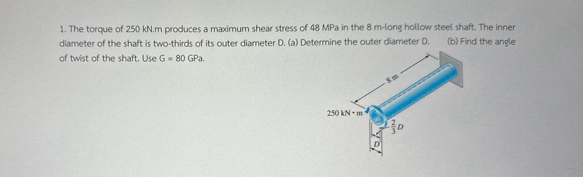 1. The torque of 250 kN.m produces a maximum shear stress of 48 MPa in the 8 m-long hollow steel shaft. The inner
diameter of the shaft is two-thirds of its outer diameter D. (a) Determine the outer diameter D.
(b) Find the angle
of twist of the shaft. Use G = 80 GPa.
250 kN·m
8 m
D