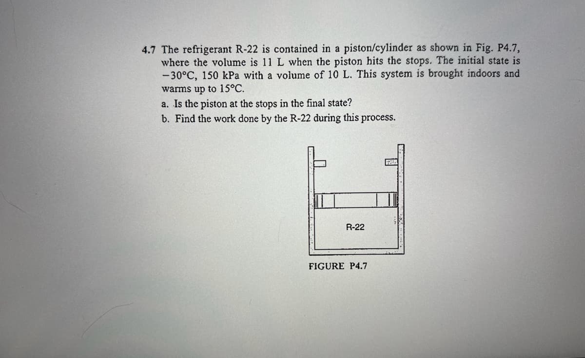 4.7 The refrigerant R-22 is contained in a piston/cylinder as shown in Fig. P4.7,
where the volume is 11 L when the piston hits the stops. The initial state is
-30°C, 150 kPa with a volume of 10 L. This system is brought indoors and
warms up to 15°C.
a. Is the piston at the stops in the final state?
b. Find the work done by the R-22 during this process.
R-22
FIGURE P4.7