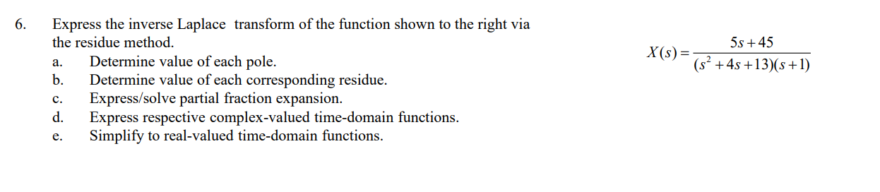 6.
Express the inverse Laplace transform of the function shown to the right via
the residue method.
5s +45
X(s)=
Determine value of each pole.
b.
Determine value of each corresponding residue.
(s² +4s +13)(s+1)
a.
Express/solve partial fraction expansion.
d.
Express respective complex-valued time-domain functions.
c.
Simplify to real-valued time-domain functions.
e.
