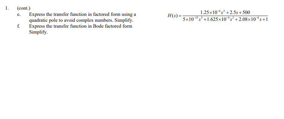 1.
(cont.)
Express the transfer function in factored form using a
quadratic pole to avoid complex numbers. Simplify.
Express the transfer function in Bode factored form
Simplify.
1.25 x10s² + 2.5s + 500
-6
H(s) =
5x10 1 s³ +1.625x10°s² +2.08×10*s+1
e.
-15
-9.2
f.
