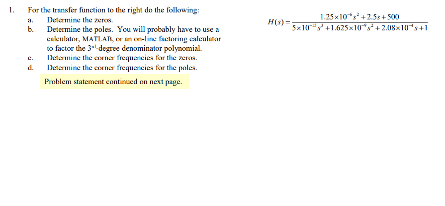 1.
For the transfer function to the right do the following:
1.25x10“s² +2.5s+500
Determine the zeros.
H(s) =
a.
b.
5x1015 s³ +1.625x10°s² + 2.08×x10*s+1
Determine the poles. You will probably have to use a
calculator, MATLAB, or an on-line factoring calculator
to factor the 3rd-degree denominator polynomial.
Determine the corner frequencies for the zeros.
Determine the corner frequencies for the poles.
c.
d.
Problem statement continued on next page.
