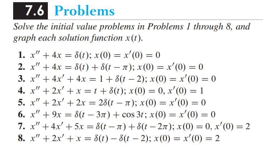 7.6 Problems
Solve the initial value problems in Problems 1 through 8, and
graph each solution function x(t).
1. x" + 4x
2. x" + 4x = 8(1) + 8(t – 1); x(0) = x'(0) = 0
3. x" + 4x' + 4x = 1 + 8(t – 2); x(0) = x'(0) = 0
4. x" + 2x' + x = t + 8(t); x (0) = 0, x'(0) = 1
5. x" + 2x' + 2x =
8(t); x(0) = x'(0) = 0
=
%3D
%3|
28(t – 1); x(0) = x'(0) = 0
%3D
6. x" + 9x = 8(t – 3n) + cos 3t; x (0) = x'(0) = 0
7. x" + 4x' +5x = 8(t – x) + 8(t – 27); x(0) = 0, x' (0) = 2
8. x" + 2x' +x = 8(t) – 8(t – 2); x(0) = x'(0) = 2
