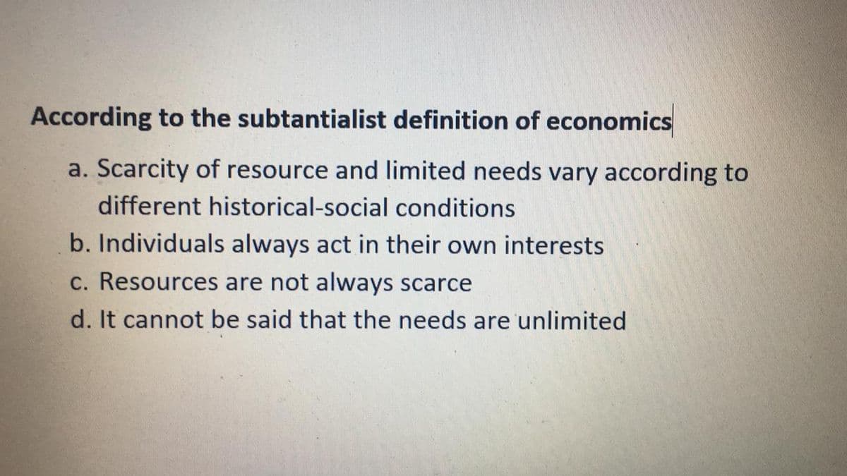 According to the subtantialist definition of economics
a. Scarcity of resource and limited needs vary according to
different historical-social conditions
b. Individuals always act in their own interests
c. Resources are not always scarce
d. It cannot be said that the needs are unlimited
