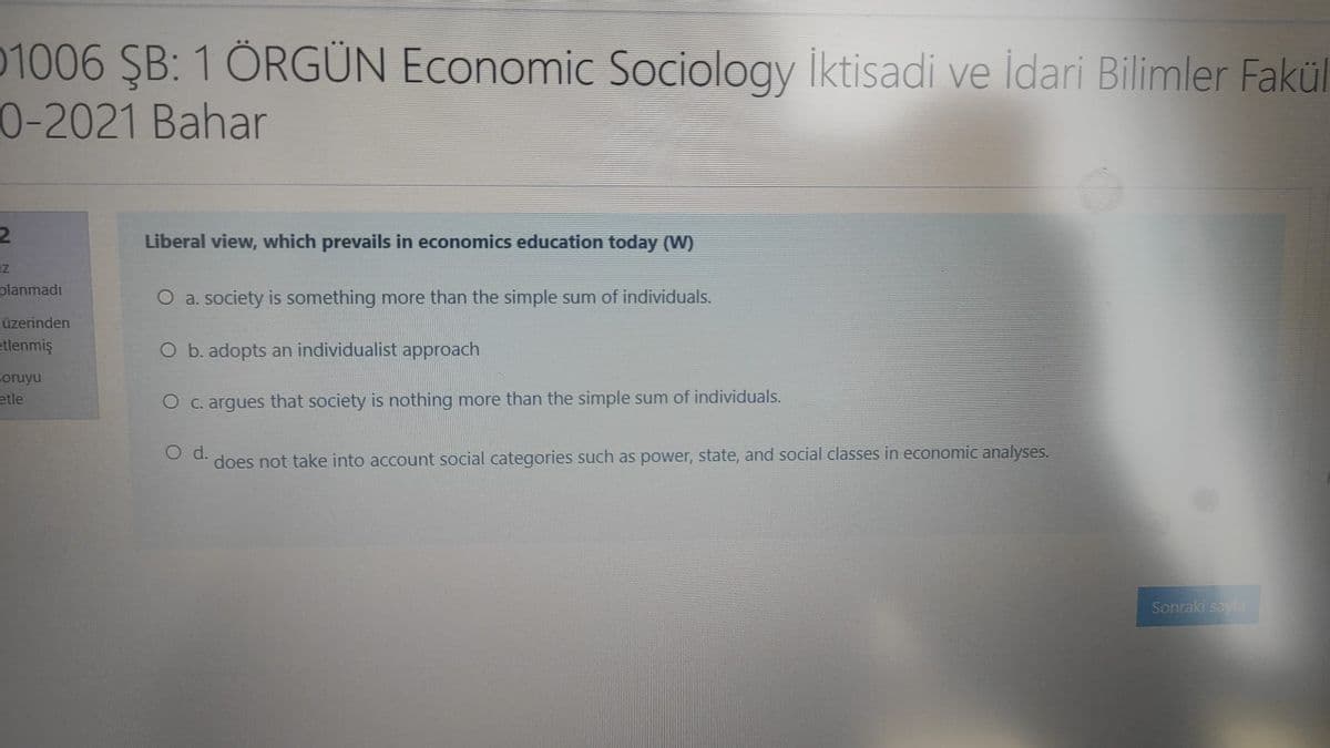 01006 ŞB: 1 ÖRGÜN Economic Sociology iktisadi ve İdari Bilimler Fakül
0-2021 Bahar
Liberal view, which prevails in economics education today (W)
planmadı
O a. society is something more than the simple sum of individuals.
üzerinden
etlenmiş
O b. adopts an individualist approach
soruyu
etle
O c. argues that society is nothing more than the simple sum of individuals.
Od.
does not take into account social categories such as power, state, and social classes in economic analyses.
Sonraki sayia
