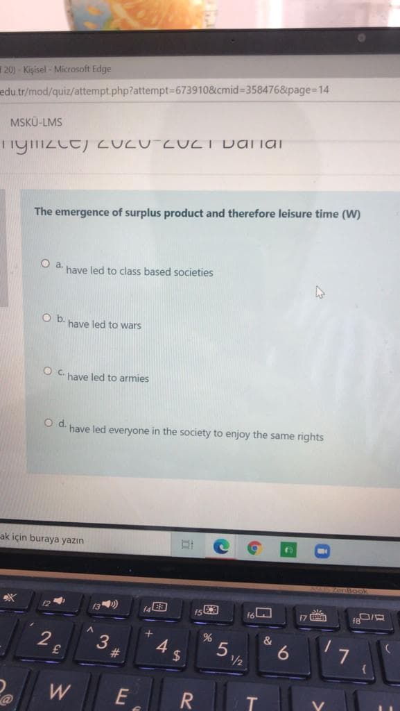 20) - Kişisel - Microsoft Edge
edu.tr/mod/quiz/attempt.php?attempt%3D673910&cmid=358476&page=14
MSKÜ-LMS
Tiginzce) CUCU ZUCT Dariai
The emergence of surplus product and therefore leisure time (W)
have led to class based societies
Ob.
have led to wars
Oc.
have led to armies
O d. have led everyone in the society to enjoy the same rights
ak için buraya yazın
f3)
f7 B
2.
&
4
24
23
/½
E
>
6
T
5
