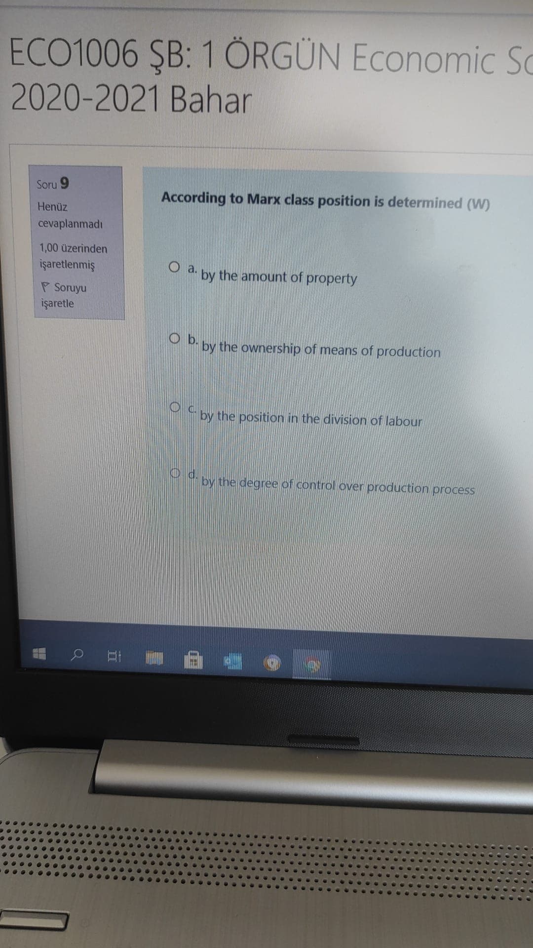 ECO1006 ŞB: 1 ÖRGÜN Economic Sc
2020-2021 Bahar
Soru 9
According to Marx class position is determined (W)
Henüz
cevaplanmadı
1,00 üzerinden
işaretlenmiş
O a. py the amount of property
P Soruyu
işaretle
O by the ownership of means of production
by the position in the division of labour
Ya by the degree of control over production process
