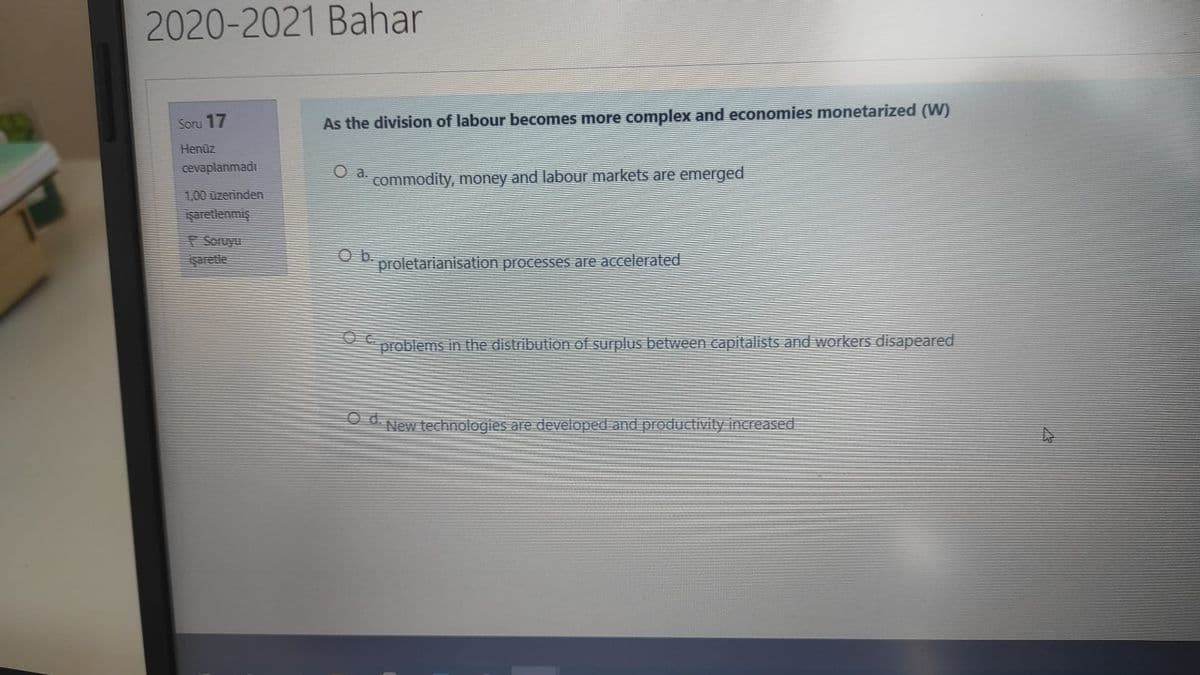 2020-2021 Bahar
Soru 17
As the division of labour becomes more complex and economies monetarized (W)
Henüz
cevaplanmadı
commodity, money and labour markets are emerged
1,00 üzerinden
şaretlenmiş
Soruyu
Saretle
Ob.
proletarianisation processes are accelerated
problems in the distribution of surplus between capitalists and workers disapeared
O d.
New technologies are developed and productivity increased
