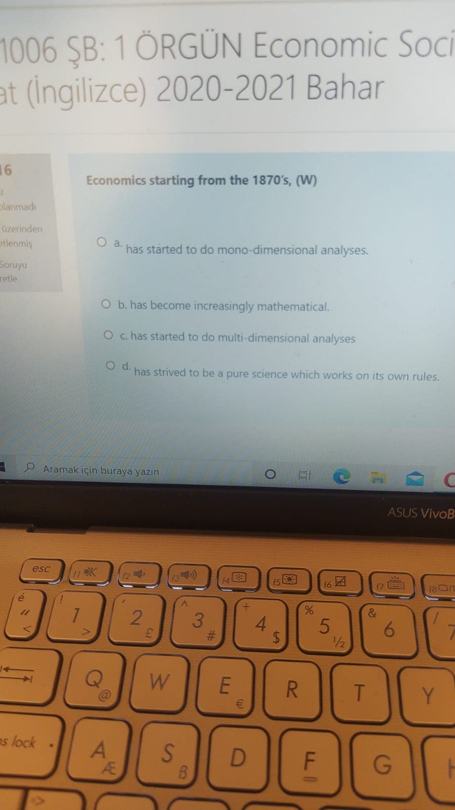 1006 SB: 1 ÖRGÜN Economic Soci
at (Ingilizce) 2020-2021 Bahar
16
Economics starting from the 1870's, (W)
planmadı
üzerinden
etlenmiş
a.
has started to do mono-dimensional analyses.
Soruyu
retle
O b. has become increasingly mathematical.
O c. has started to do multi-dimensional analyses
has strived to be a pure science which works on its own rules.
P Aramak için buraya yazın
ASUS VivoB
esc
12
f6 4
EZ
F8O
11
2
&
5
1/2
W
R
Y
es lock
A
S.
G
96
LL.
4.
3.
