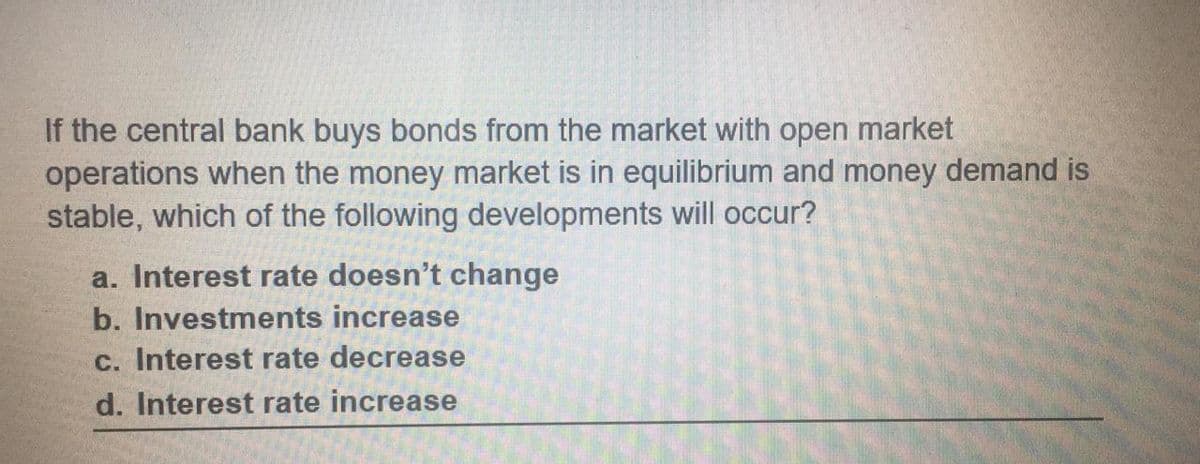 If the central bank buys bonds from the market with open market
operations when the money market is in equilibrium and money demand is
stable, which of the following developments will occur?
a. Interest rate doesn't change
b. Investments increase
c. Interest rate decrease
d. Interest rate increase
