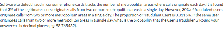 Software to detect fraud in consumer phone cards tracks the number of metropolitan areas where calls originate each day. It is found
that 3% of the legitimate users originate calls from two or more metropolitan areas in a single day. However, 30% of fraudulent users
originate calls from two or more metropolitan areas in a single day. The proportion of fraudulent users is 0.0115%. If the same user
originates calls from two or more metropolitan areas in a single day, what is the probability that the user is fraudulent? Round your
answer to six decimal places (e.g. 98.765432).