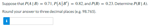 Suppose that P(A | B) = 0.71, P(A|B') = 0.82, and P(B) = 0.23. Determine P(BIA).
Round your answer to three decimal places (e.g. 98.765).
i