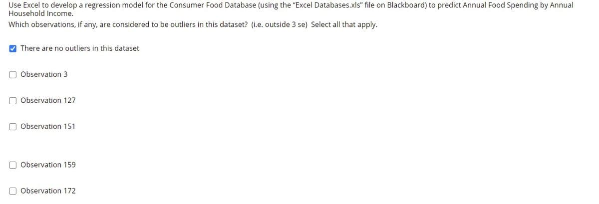 Use Excel to develop a regression model for the Consumer Food Database (using the "Excel Databases.xls" file on Blackboard) to predict Annual Food Spending by Annual
Household Income.
Which observations, if any, are considered to be outliers in this dataset? (i.e. outside 3 se) Select all that apply.
V There are no outliers in this dataset
O Observation 3
O Observation 127
O Observation 151
O Observation 159
O Observation 172
