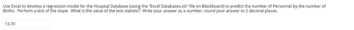 Use Excel to develop a regression model for the Hospital Database (using the "Excel Databases.xls" file on Blackboard) to predict the number of Personnel by the number of
Births. Perform a test of the slope. What is the value of the test statistic? Write your answer as a number, round your answer to 2 decimal places.
13.70
