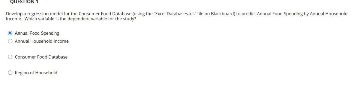 QUESTION 1
Develop a regression model for the Consumer Food Database (using the "Excel Databases.xls" file on Blackboard) to predict Annual Food Spending by Annual Household
Income. Which variable is the dependent variable for the study?
O Annual Food Spending
O Annual Household Income
O Consumer Food Database
O Region of Household

