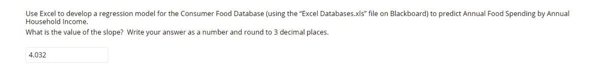 Use Excel to develop a regression model for the Consumer Food Database (using the "Excel Databases.xls" file on Blackboard) to predict Annual Food Spending by Annual
Household Income.
What is the value of the slope? Write your answer as a number and round to 3 decimal places.
4.032
