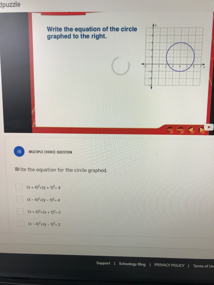 dpuzzle
Write the equation of the circle
graphed to the right.
EXIT
MEM
MULTIPLE CHOICE QUESTION
Write the equation for the circle graphed.
I (x + 4)°+Cy + 1²= 4
(x -4)2+Cy- 12-4
(x + 4)?+Cy + 1)2= 2
O Cx - 4)°+Cy - v²-2
Support | Schoology Blog | PRIVACY POLICY | Terms of Us
