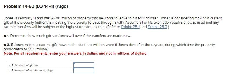 Problem 14-60 (LO 14-4) (Algo)
Jones is seriously ill and has $5.00 million of property that he wants to leave to his four children. Jones is considering making a current
gift of the property (rather than leaving the property to pass through a will). Assume all of his exemption equivalent was used and any
taxable transfers will be subject to the highest transfer tax rate. (Refer to Exhibit 25-1 and Exhibit 25-2.)
a-1. Determine how much gift tax Jones will owe if the transfers are made now.
a-2. If Jones makes a current gift, how much estate tax will be saved if Jones dies after three years, during which time the property
appreciates to $5.5 million?
Note: For all requirements, enter your answers in dollars and not in millions of dollars.
a-1. Amount of gift tax
a-2. Amount of estate tax savings