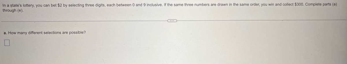 In a state's lottery, you can bet $2 by selecting three digits, each between 0 and 9 inclusive. If the same three numbers are drawn in the same order, you win and collect $300. Complete parts (a)
through (e).
a. How many different selections are possible?