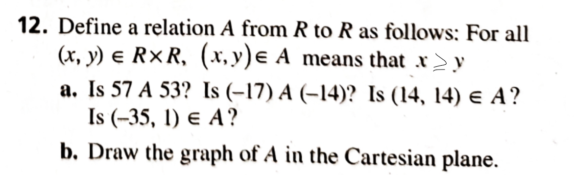 12. Define a relation A from R to R as follows: For all
(x, y) e R×R, (x, y)e A means that x y
a. Is 57 A 53? Is (-17) A (–14)? Is (14, 14) e A?
Is (-35, 1) e A?
b. Draw the graph of A in the Cartesian plane.
