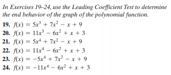 In Exercises 19-24, use the Leading Coefficient Test to determine
the end behavior of the graph of the polynomial function.
19. f(x) = 5x + 7x? – x + 9
20. f(x) = 11.x - 6x? + x + 3
21. f(x) = 5x4 + 7x2 - x + 9
22. f(x) = 11x – 6x? + x + 3
23. f(x) = -5xr + 7x? - x + 9
24. f(x) = -11x – 6x2 + x + 3
