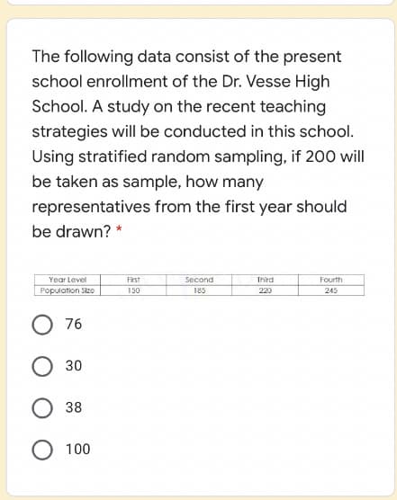 The following data consist of the present
school enrollment of the Dr. Vesse High
School. A study on the recent teaching
strategies will be conducted in this school.
Using stratified random sampling, if 200 will
be taken as sample, how many
representatives from the first year should
be drawn? *
Year Level
First
Second
Third
Fourth
Population Size
150
185
220
245
76
30
38
100
