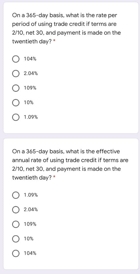 On a 365-day basis, what is the rate per
period of using trade credit if terms are
2/10, net 30, and payment is made on the
twentieth day? *
104%
2.04%
109%
10%
1.09%
On a 365-day basis, what is the effective
annual rate of using trade credit if terms are
2/10, net 30, and payment is made on the
twentieth day? *
1.09%
2.04%
109%
10%
104%
