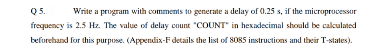 Q 5.
Write a program with comments to generate a delay of 0.25 s, if the microprocessor
frequency is 2.5 Hz. The value of delay count "COUNT" in hexadecimal should be calculated
beforehand for this purpose. (Appendix-F details the list of 8085 instructions and their T-states).
