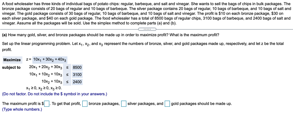 A food wholesaler has three kinds of individual bags of potato chips: regular, barbeque, and salt and vinegar. She wants to sell the bags of chips in bulk packages. The
bronze package consists of 20 bags of regular and 10 bags of barbeque. The silver package contains 20 bags of regular, 10 bags of barbeque, and 10 bags of salt and
vinegar. The gold package consists of 30 bags of regular, 10 bags of barbeque, and 10 bags of salt and vinegar. The profit is $10 on each bronze package, $30 on
each silver package, and $40 on each gold package. The food wholesaler has a total of 8500 bags of regular chips, 3100 bags of barbeque, and 2400 bags of salt and
vinegar. Assume all the packages will be sold. Use the simplex method to complete parts (a) and (b).
.....
(a) How many gold, silver, and bronze packages should be made up in order to maximize profit? What is the maximum profit?
Set up the linear programming problem. Let X1, X2,
and x3 represent the numbers of bronze, silver, and gold packages made up, respectively, and let z be the total
profit.
Maximize
z= 10x1 + 30x2 + 40x3
subject to
20х1 + 20х2 + 30хз s
8500
10х1+ 10х2 +10хз
3100
10x2 + 10x3 <
2400
X1 20, x2 2 0, X3 20.
(Do not factor. Do not include the $ symbol in your answers.)
The maximum profit is $
(Type whole numbers.)
To get that profit,
bronze packages,
silver packages, and
gold packages should be made up.
