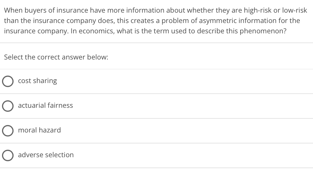 When buyers of insurance have more information about whether they are high-risk or low-risk
than the insurance company does, this creates a problem of asymmetric information for the
insurance company. In economics, what is the term used to describe this phenomenon?
Select the correct answer below:
cost sharing
actuarial fairness
O moral hazard
adverse selection
