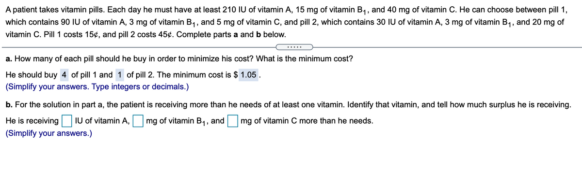 A patient takes vitamin pills. Each day he must have at least 210 IU of vitamin A, 15 mg of vitamin B1, and 40 mg of vitamin C. He can choose between pill 1,
which contains 90 IU of vitamin A, 3 mg of vitamin B1, and 5 mg of vitamin C, and pill 2, which contains 30 IU of vitamin A, 3 mg of vitamin B1, and 20 mg of
vitamin C. Pill 1 costs 15¢, and pill 2 costs 45¢. Complete parts a and b below.
.....
a. How many of each pill should he buy in order to minimize his cost? What is the minimum cost?
He should buy 4 of pill 1 and 1 of pill 2. The minimum cost is $ 1.05 .
(Simplify your answers. Type integers or decimals.)
b. For the solution in part a, the patient is receiving more than he needs of at least one vitamin. Identify that vitamin, and tell how much surplus he is receiving.
He is receiving
IU of vitamin A,
mg of vitamin B1, and
mg of vitamin C more than he needs.
(Simplify your answers.)
