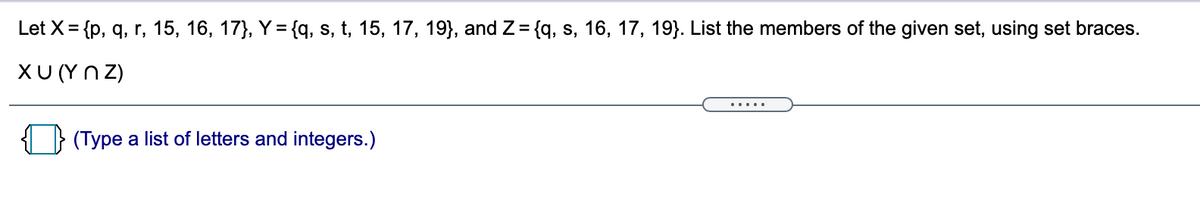 Let X= {p, q, r, 15, 16, 17}, Y = {q, s, t, 15, 17, 19}, and Z= {q, s, 16, 17, 19}. List the members of the given set, using set braces.
%3D
XU (YnZ)
.....
(Type a list of letters and integers.)
